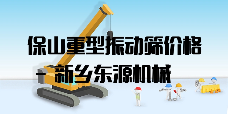保山重型振動篩價格 - 新鄉(xiāng)東源機械
