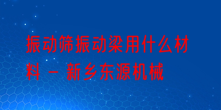 振動(dòng)篩振動(dòng)梁用什么材料 - 新鄉(xiāng)東源機(jī)械