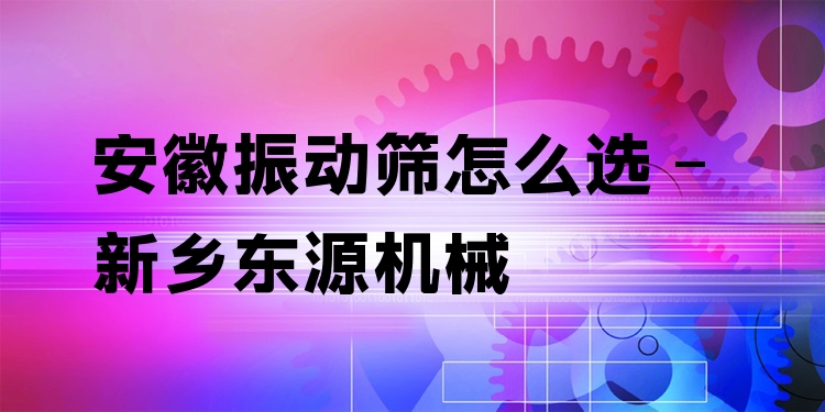 安徽振動篩怎么選 - 新鄉(xiāng)東源機械