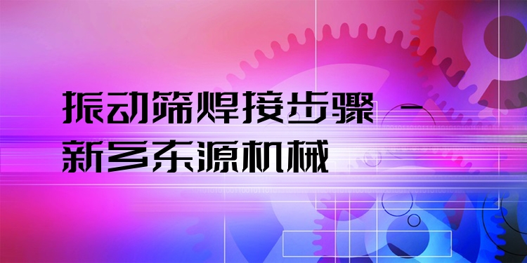 振動(dòng)篩焊接步驟 - 新鄉(xiāng)東源機(jī)械